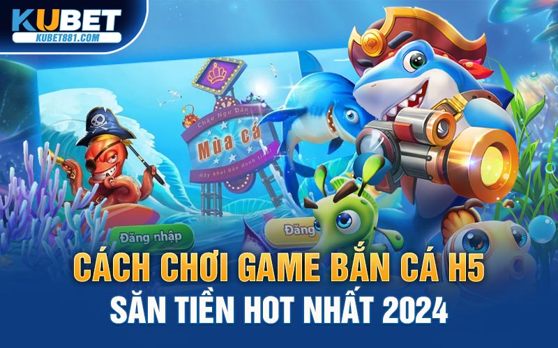 Cách Chơi Game Bắn Cá H5 Săn Tiền Hot Nhất 2024